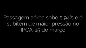 ​Passagem aérea sobe 5,94% e é subitem de maior pressão no IPCA-15 de março 